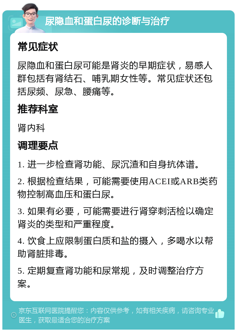 尿隐血和蛋白尿的诊断与治疗 常见症状 尿隐血和蛋白尿可能是肾炎的早期症状，易感人群包括有肾结石、哺乳期女性等。常见症状还包括尿频、尿急、腰痛等。 推荐科室 肾内科 调理要点 1. 进一步检查肾功能、尿沉渣和自身抗体谱。 2. 根据检查结果，可能需要使用ACEI或ARB类药物控制高血压和蛋白尿。 3. 如果有必要，可能需要进行肾穿刺活检以确定肾炎的类型和严重程度。 4. 饮食上应限制蛋白质和盐的摄入，多喝水以帮助肾脏排毒。 5. 定期复查肾功能和尿常规，及时调整治疗方案。