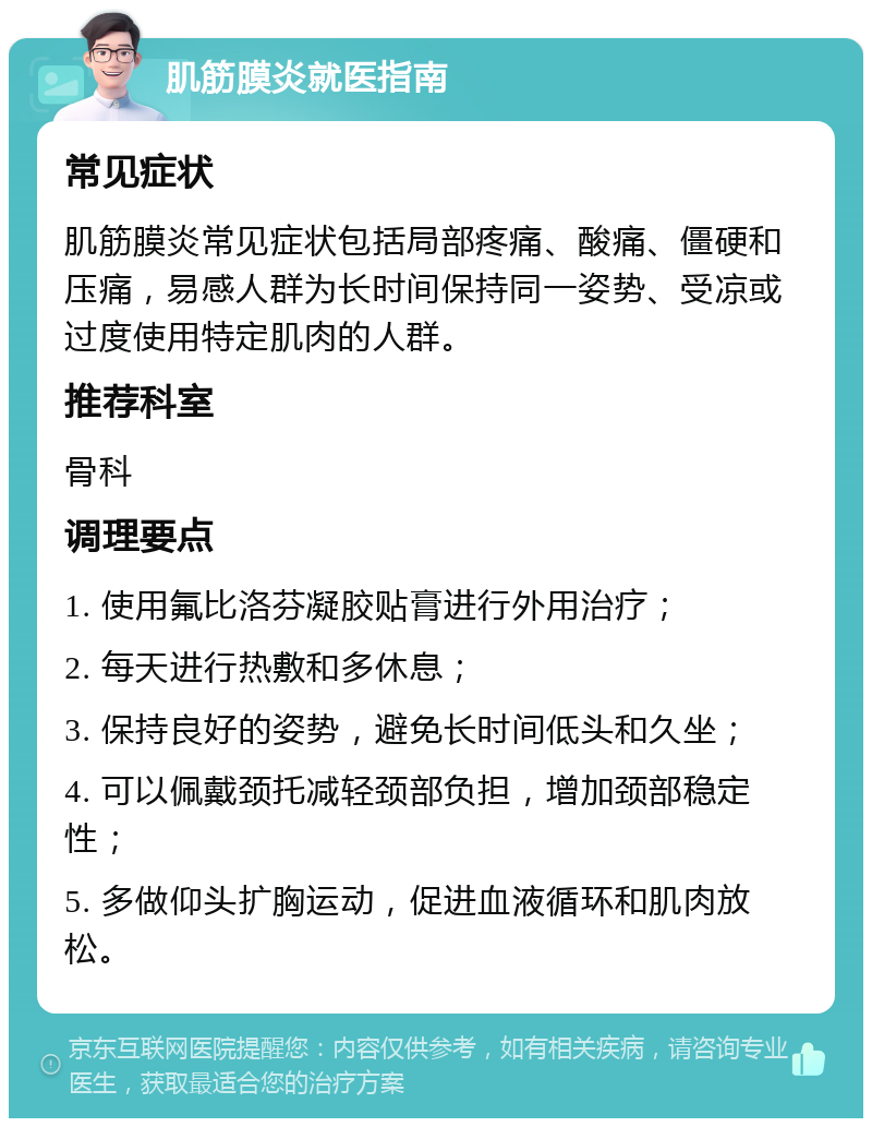 肌筋膜炎就医指南 常见症状 肌筋膜炎常见症状包括局部疼痛、酸痛、僵硬和压痛，易感人群为长时间保持同一姿势、受凉或过度使用特定肌肉的人群。 推荐科室 骨科 调理要点 1. 使用氟比洛芬凝胶贴膏进行外用治疗； 2. 每天进行热敷和多休息； 3. 保持良好的姿势，避免长时间低头和久坐； 4. 可以佩戴颈托减轻颈部负担，增加颈部稳定性； 5. 多做仰头扩胸运动，促进血液循环和肌肉放松。