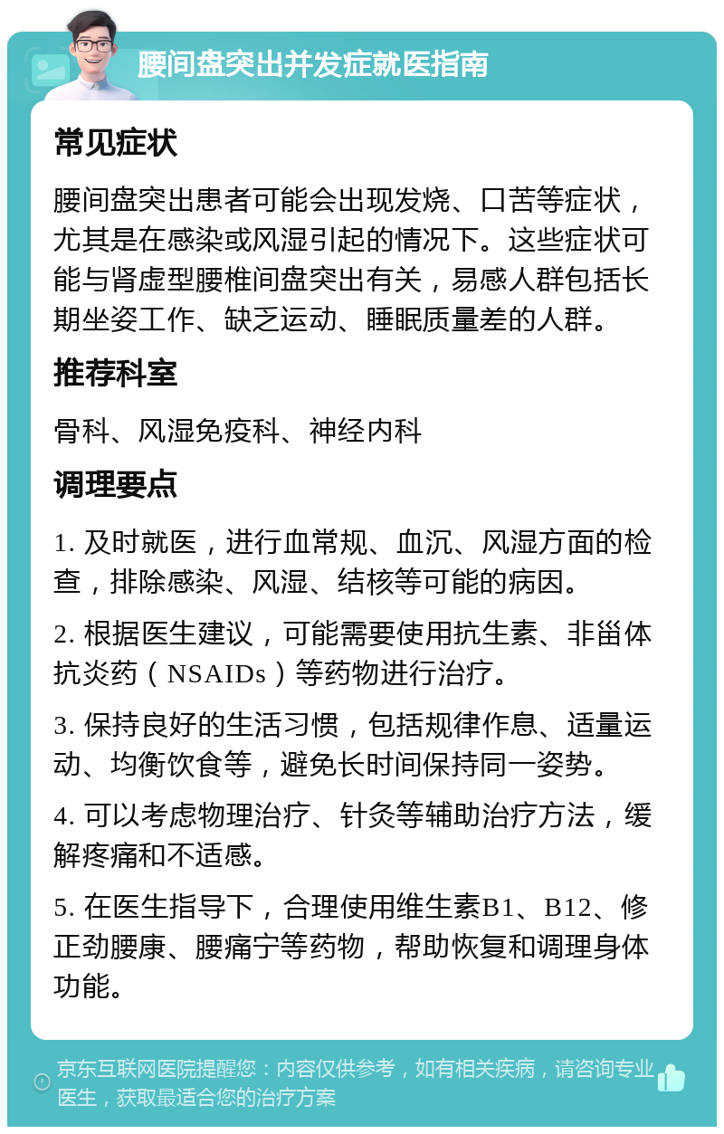 腰间盘突出并发症就医指南 常见症状 腰间盘突出患者可能会出现发烧、口苦等症状，尤其是在感染或风湿引起的情况下。这些症状可能与肾虚型腰椎间盘突出有关，易感人群包括长期坐姿工作、缺乏运动、睡眠质量差的人群。 推荐科室 骨科、风湿免疫科、神经内科 调理要点 1. 及时就医，进行血常规、血沉、风湿方面的检查，排除感染、风湿、结核等可能的病因。 2. 根据医生建议，可能需要使用抗生素、非甾体抗炎药（NSAIDs）等药物进行治疗。 3. 保持良好的生活习惯，包括规律作息、适量运动、均衡饮食等，避免长时间保持同一姿势。 4. 可以考虑物理治疗、针灸等辅助治疗方法，缓解疼痛和不适感。 5. 在医生指导下，合理使用维生素B1、B12、修正劲腰康、腰痛宁等药物，帮助恢复和调理身体功能。