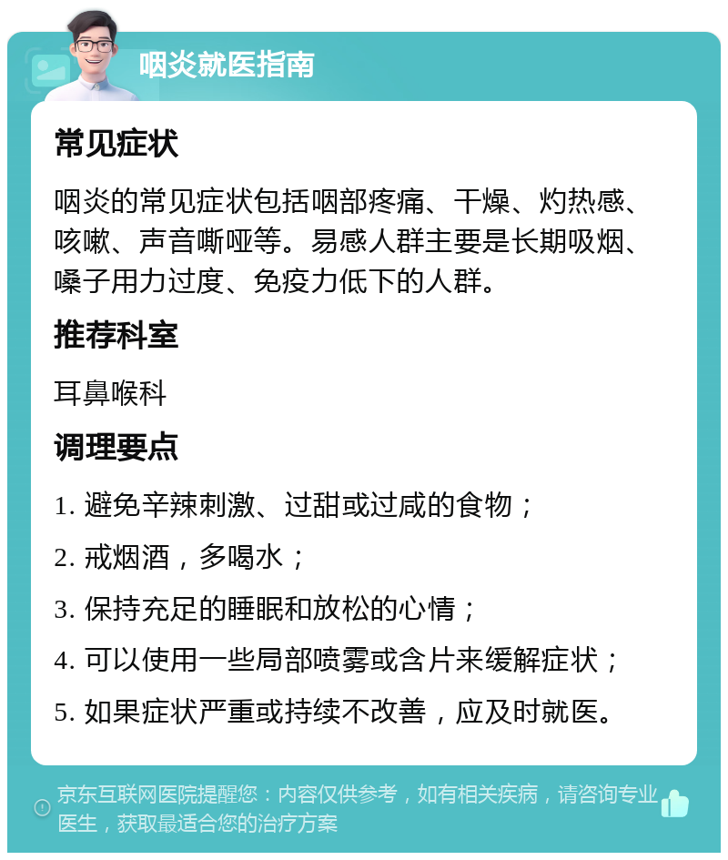 咽炎就医指南 常见症状 咽炎的常见症状包括咽部疼痛、干燥、灼热感、咳嗽、声音嘶哑等。易感人群主要是长期吸烟、嗓子用力过度、免疫力低下的人群。 推荐科室 耳鼻喉科 调理要点 1. 避免辛辣刺激、过甜或过咸的食物； 2. 戒烟酒，多喝水； 3. 保持充足的睡眠和放松的心情； 4. 可以使用一些局部喷雾或含片来缓解症状； 5. 如果症状严重或持续不改善，应及时就医。