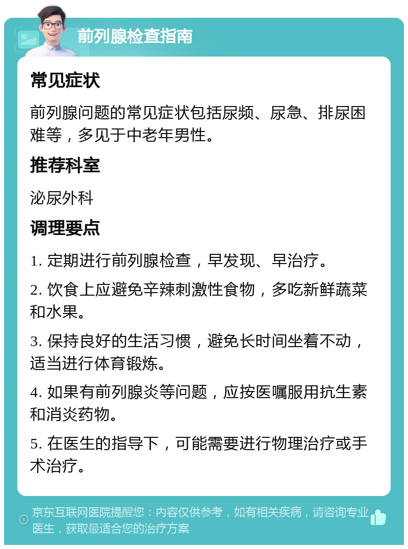 前列腺检查指南 常见症状 前列腺问题的常见症状包括尿频、尿急、排尿困难等，多见于中老年男性。 推荐科室 泌尿外科 调理要点 1. 定期进行前列腺检查，早发现、早治疗。 2. 饮食上应避免辛辣刺激性食物，多吃新鲜蔬菜和水果。 3. 保持良好的生活习惯，避免长时间坐着不动，适当进行体育锻炼。 4. 如果有前列腺炎等问题，应按医嘱服用抗生素和消炎药物。 5. 在医生的指导下，可能需要进行物理治疗或手术治疗。