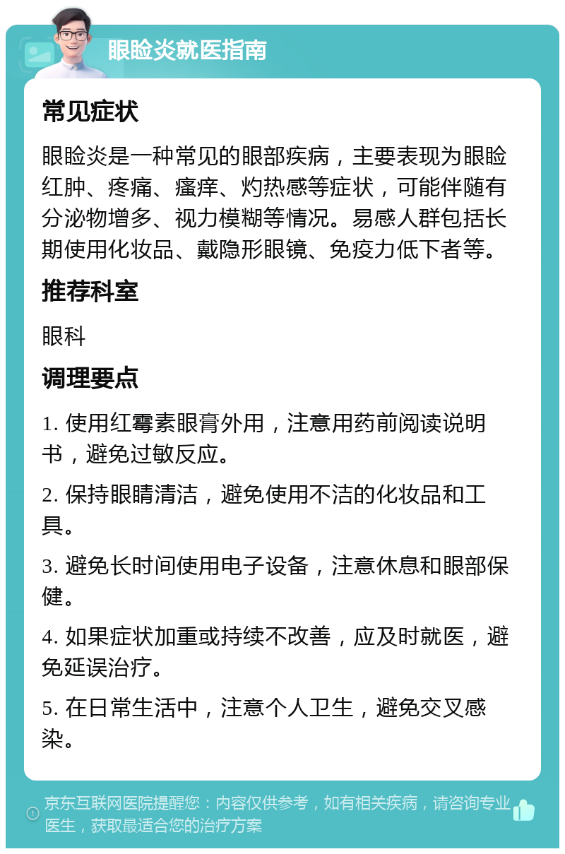 眼睑炎就医指南 常见症状 眼睑炎是一种常见的眼部疾病，主要表现为眼睑红肿、疼痛、瘙痒、灼热感等症状，可能伴随有分泌物增多、视力模糊等情况。易感人群包括长期使用化妆品、戴隐形眼镜、免疫力低下者等。 推荐科室 眼科 调理要点 1. 使用红霉素眼膏外用，注意用药前阅读说明书，避免过敏反应。 2. 保持眼睛清洁，避免使用不洁的化妆品和工具。 3. 避免长时间使用电子设备，注意休息和眼部保健。 4. 如果症状加重或持续不改善，应及时就医，避免延误治疗。 5. 在日常生活中，注意个人卫生，避免交叉感染。