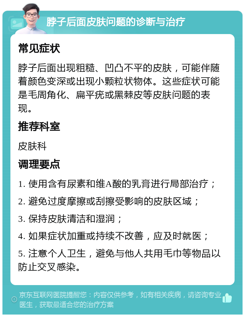 脖子后面皮肤问题的诊断与治疗 常见症状 脖子后面出现粗糙、凹凸不平的皮肤，可能伴随着颜色变深或出现小颗粒状物体。这些症状可能是毛周角化、扁平疣或黑棘皮等皮肤问题的表现。 推荐科室 皮肤科 调理要点 1. 使用含有尿素和维A酸的乳膏进行局部治疗； 2. 避免过度摩擦或刮擦受影响的皮肤区域； 3. 保持皮肤清洁和湿润； 4. 如果症状加重或持续不改善，应及时就医； 5. 注意个人卫生，避免与他人共用毛巾等物品以防止交叉感染。