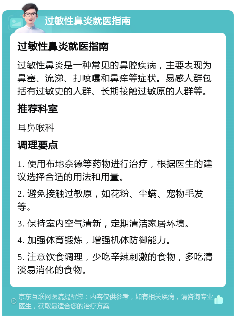 过敏性鼻炎就医指南 过敏性鼻炎就医指南 过敏性鼻炎是一种常见的鼻腔疾病，主要表现为鼻塞、流涕、打喷嚏和鼻痒等症状。易感人群包括有过敏史的人群、长期接触过敏原的人群等。 推荐科室 耳鼻喉科 调理要点 1. 使用布地奈德等药物进行治疗，根据医生的建议选择合适的用法和用量。 2. 避免接触过敏原，如花粉、尘螨、宠物毛发等。 3. 保持室内空气清新，定期清洁家居环境。 4. 加强体育锻炼，增强机体防御能力。 5. 注意饮食调理，少吃辛辣刺激的食物，多吃清淡易消化的食物。