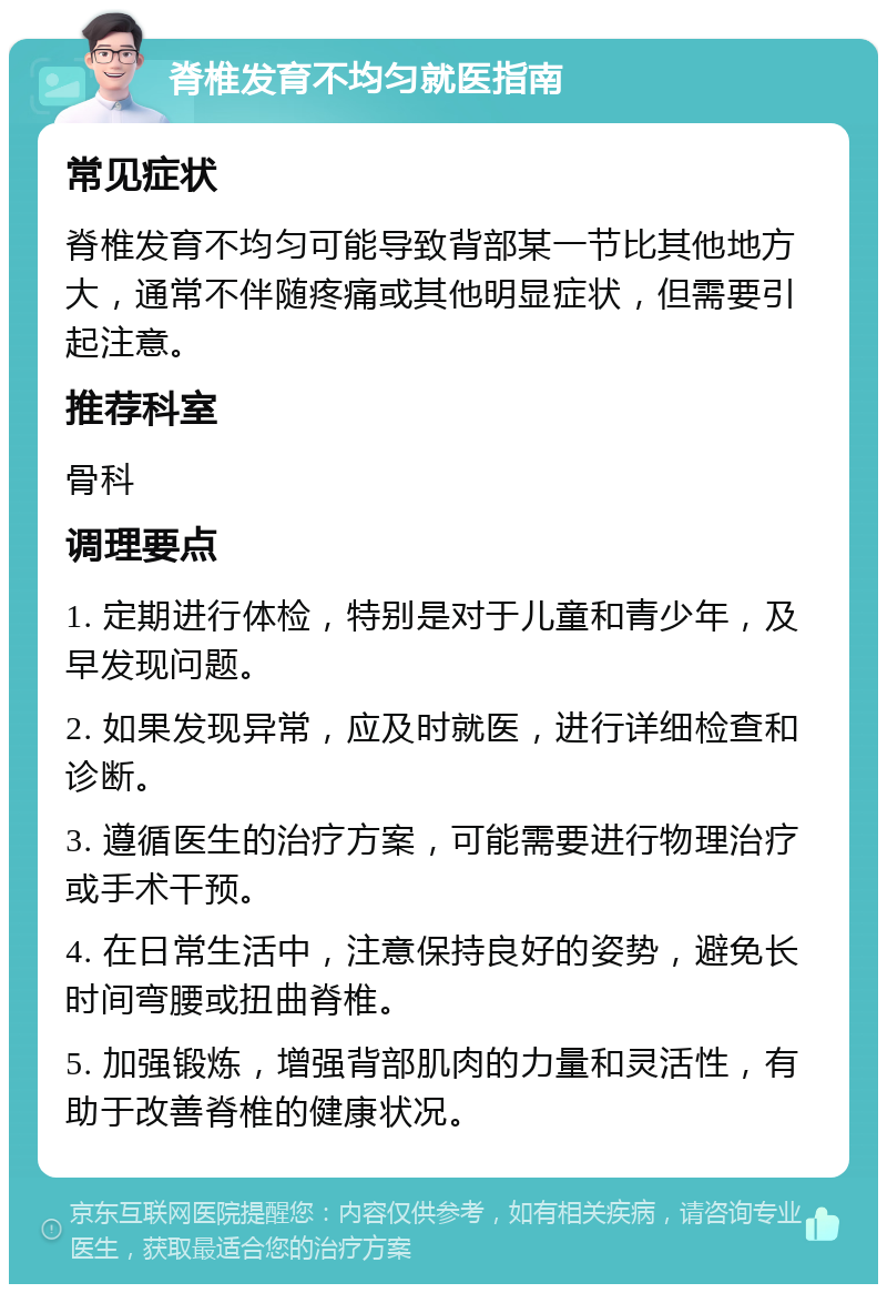 脊椎发育不均匀就医指南 常见症状 脊椎发育不均匀可能导致背部某一节比其他地方大，通常不伴随疼痛或其他明显症状，但需要引起注意。 推荐科室 骨科 调理要点 1. 定期进行体检，特别是对于儿童和青少年，及早发现问题。 2. 如果发现异常，应及时就医，进行详细检查和诊断。 3. 遵循医生的治疗方案，可能需要进行物理治疗或手术干预。 4. 在日常生活中，注意保持良好的姿势，避免长时间弯腰或扭曲脊椎。 5. 加强锻炼，增强背部肌肉的力量和灵活性，有助于改善脊椎的健康状况。