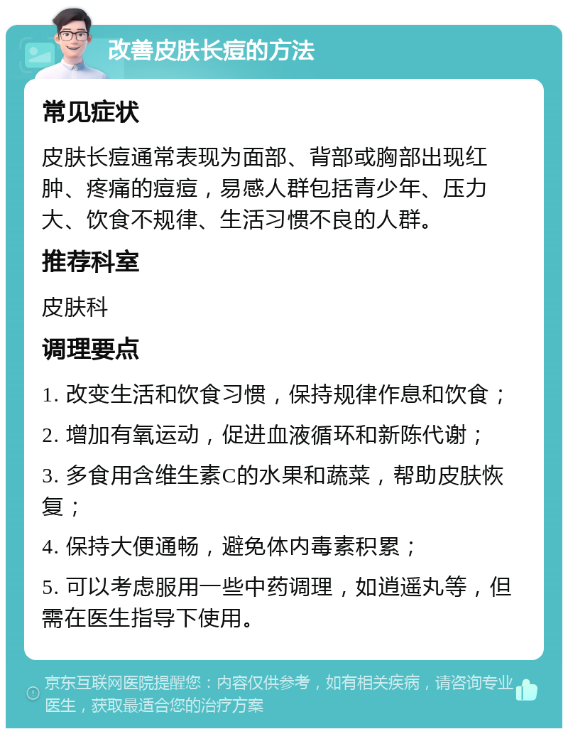 改善皮肤长痘的方法 常见症状 皮肤长痘通常表现为面部、背部或胸部出现红肿、疼痛的痘痘，易感人群包括青少年、压力大、饮食不规律、生活习惯不良的人群。 推荐科室 皮肤科 调理要点 1. 改变生活和饮食习惯，保持规律作息和饮食； 2. 增加有氧运动，促进血液循环和新陈代谢； 3. 多食用含维生素C的水果和蔬菜，帮助皮肤恢复； 4. 保持大便通畅，避免体内毒素积累； 5. 可以考虑服用一些中药调理，如逍遥丸等，但需在医生指导下使用。