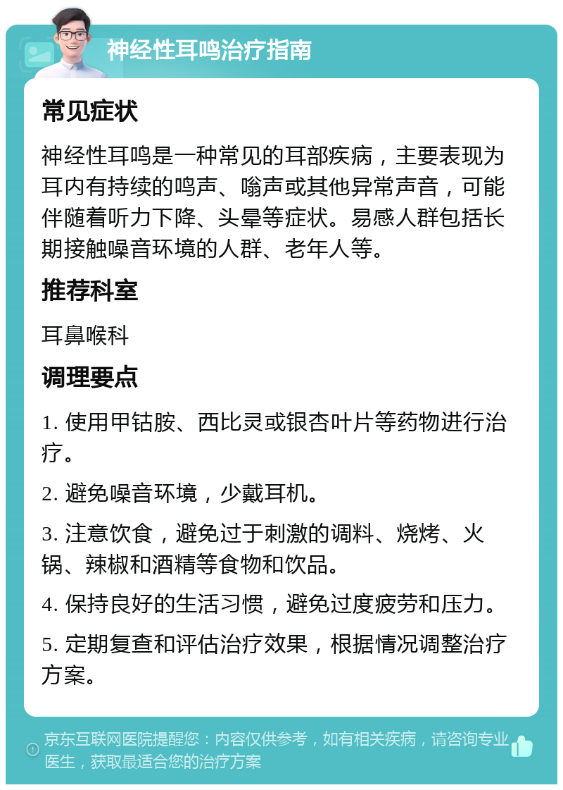 神经性耳鸣治疗指南 常见症状 神经性耳鸣是一种常见的耳部疾病，主要表现为耳内有持续的鸣声、嗡声或其他异常声音，可能伴随着听力下降、头晕等症状。易感人群包括长期接触噪音环境的人群、老年人等。 推荐科室 耳鼻喉科 调理要点 1. 使用甲钴胺、西比灵或银杏叶片等药物进行治疗。 2. 避免噪音环境，少戴耳机。 3. 注意饮食，避免过于刺激的调料、烧烤、火锅、辣椒和酒精等食物和饮品。 4. 保持良好的生活习惯，避免过度疲劳和压力。 5. 定期复查和评估治疗效果，根据情况调整治疗方案。