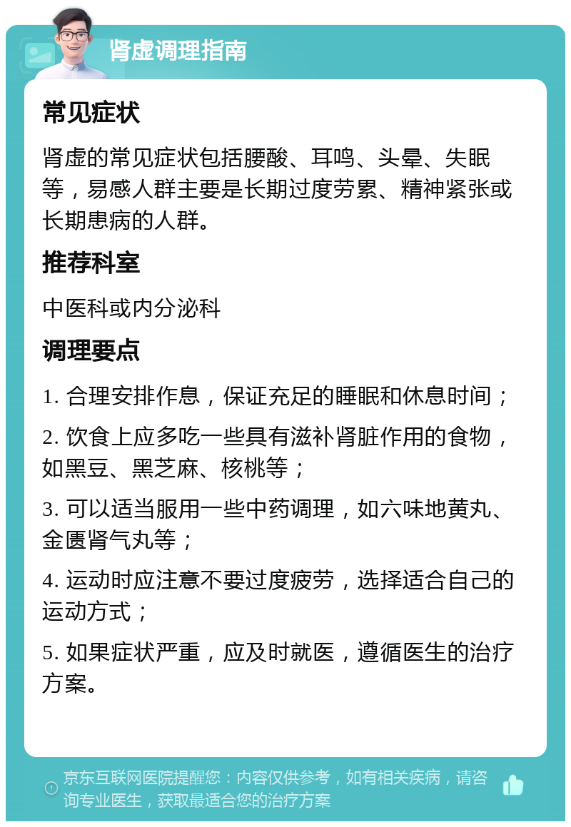 肾虚调理指南 常见症状 肾虚的常见症状包括腰酸、耳鸣、头晕、失眠等，易感人群主要是长期过度劳累、精神紧张或长期患病的人群。 推荐科室 中医科或内分泌科 调理要点 1. 合理安排作息，保证充足的睡眠和休息时间； 2. 饮食上应多吃一些具有滋补肾脏作用的食物，如黑豆、黑芝麻、核桃等； 3. 可以适当服用一些中药调理，如六味地黄丸、金匮肾气丸等； 4. 运动时应注意不要过度疲劳，选择适合自己的运动方式； 5. 如果症状严重，应及时就医，遵循医生的治疗方案。