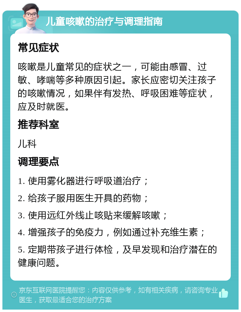 儿童咳嗽的治疗与调理指南 常见症状 咳嗽是儿童常见的症状之一，可能由感冒、过敏、哮喘等多种原因引起。家长应密切关注孩子的咳嗽情况，如果伴有发热、呼吸困难等症状，应及时就医。 推荐科室 儿科 调理要点 1. 使用雾化器进行呼吸道治疗； 2. 给孩子服用医生开具的药物； 3. 使用远红外线止咳贴来缓解咳嗽； 4. 增强孩子的免疫力，例如通过补充维生素； 5. 定期带孩子进行体检，及早发现和治疗潜在的健康问题。