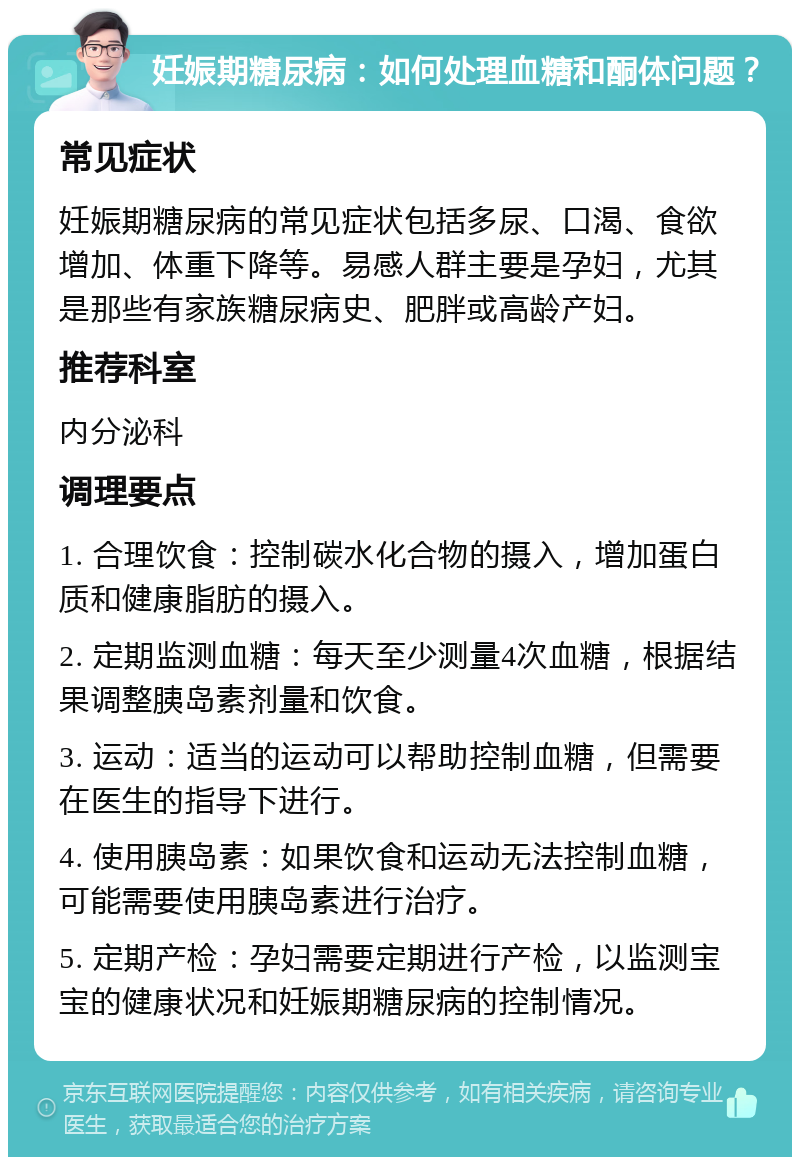 妊娠期糖尿病：如何处理血糖和酮体问题？ 常见症状 妊娠期糖尿病的常见症状包括多尿、口渴、食欲增加、体重下降等。易感人群主要是孕妇，尤其是那些有家族糖尿病史、肥胖或高龄产妇。 推荐科室 内分泌科 调理要点 1. 合理饮食：控制碳水化合物的摄入，增加蛋白质和健康脂肪的摄入。 2. 定期监测血糖：每天至少测量4次血糖，根据结果调整胰岛素剂量和饮食。 3. 运动：适当的运动可以帮助控制血糖，但需要在医生的指导下进行。 4. 使用胰岛素：如果饮食和运动无法控制血糖，可能需要使用胰岛素进行治疗。 5. 定期产检：孕妇需要定期进行产检，以监测宝宝的健康状况和妊娠期糖尿病的控制情况。