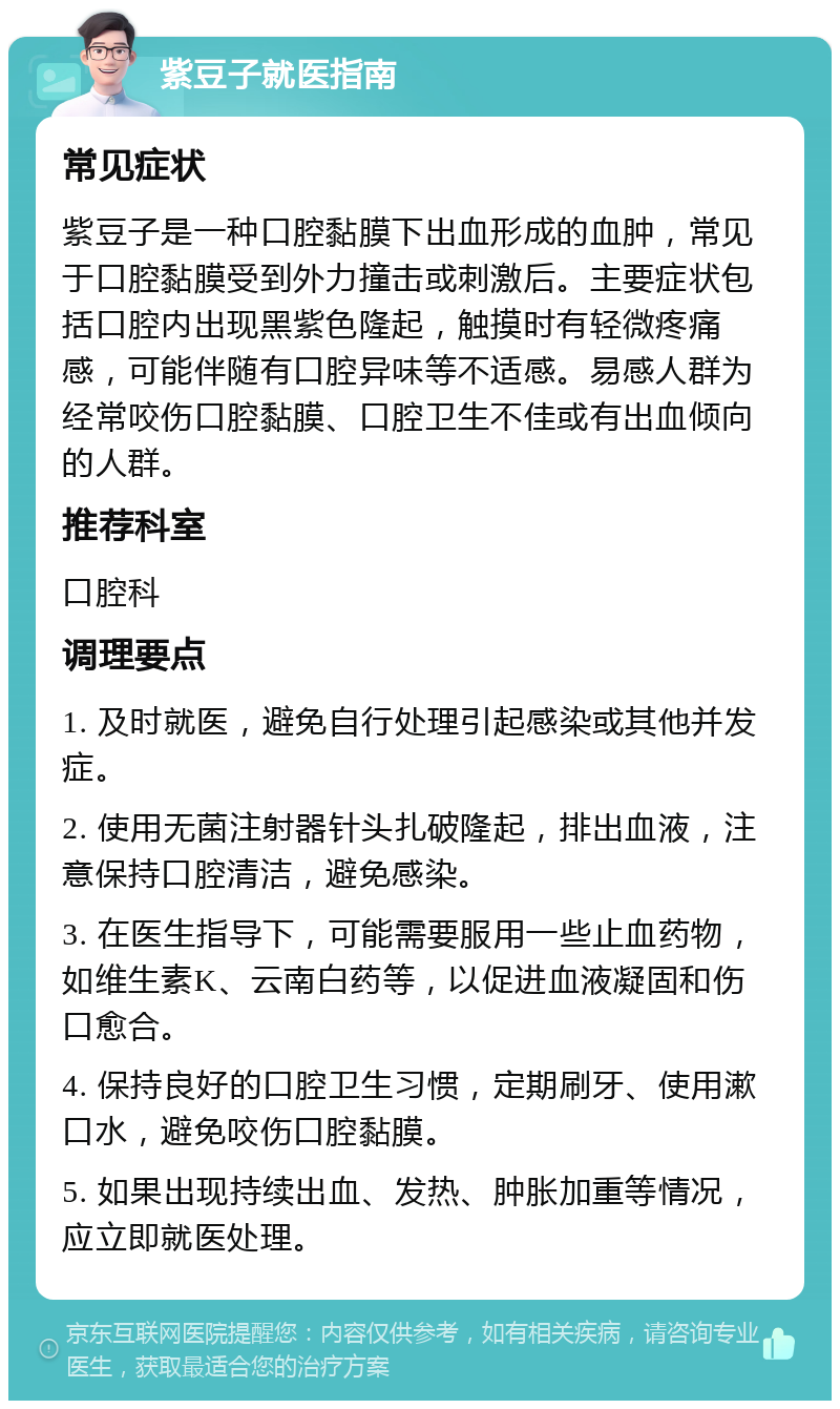 紫豆子就医指南 常见症状 紫豆子是一种口腔黏膜下出血形成的血肿，常见于口腔黏膜受到外力撞击或刺激后。主要症状包括口腔内出现黑紫色隆起，触摸时有轻微疼痛感，可能伴随有口腔异味等不适感。易感人群为经常咬伤口腔黏膜、口腔卫生不佳或有出血倾向的人群。 推荐科室 口腔科 调理要点 1. 及时就医，避免自行处理引起感染或其他并发症。 2. 使用无菌注射器针头扎破隆起，排出血液，注意保持口腔清洁，避免感染。 3. 在医生指导下，可能需要服用一些止血药物，如维生素K、云南白药等，以促进血液凝固和伤口愈合。 4. 保持良好的口腔卫生习惯，定期刷牙、使用漱口水，避免咬伤口腔黏膜。 5. 如果出现持续出血、发热、肿胀加重等情况，应立即就医处理。