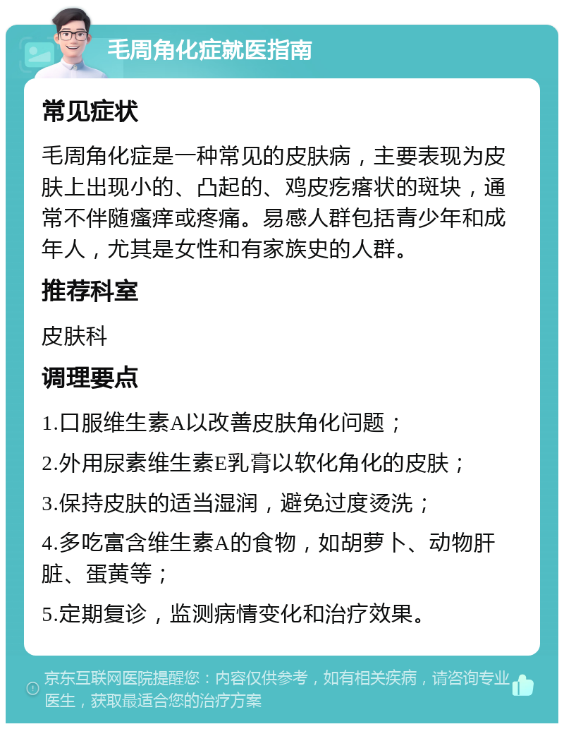 毛周角化症就医指南 常见症状 毛周角化症是一种常见的皮肤病，主要表现为皮肤上出现小的、凸起的、鸡皮疙瘩状的斑块，通常不伴随瘙痒或疼痛。易感人群包括青少年和成年人，尤其是女性和有家族史的人群。 推荐科室 皮肤科 调理要点 1.口服维生素A以改善皮肤角化问题； 2.外用尿素维生素E乳膏以软化角化的皮肤； 3.保持皮肤的适当湿润，避免过度烫洗； 4.多吃富含维生素A的食物，如胡萝卜、动物肝脏、蛋黄等； 5.定期复诊，监测病情变化和治疗效果。