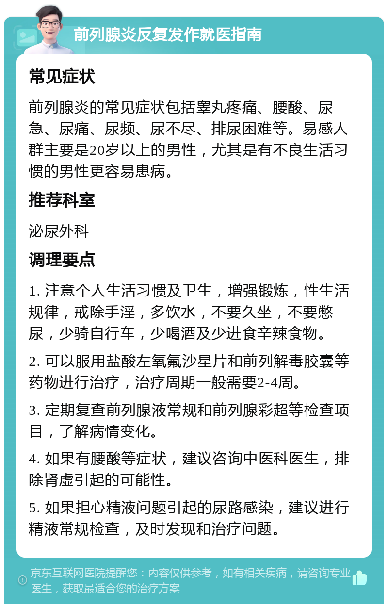 前列腺炎反复发作就医指南 常见症状 前列腺炎的常见症状包括睾丸疼痛、腰酸、尿急、尿痛、尿频、尿不尽、排尿困难等。易感人群主要是20岁以上的男性，尤其是有不良生活习惯的男性更容易患病。 推荐科室 泌尿外科 调理要点 1. 注意个人生活习惯及卫生，增强锻炼，性生活规律，戒除手淫，多饮水，不要久坐，不要憋尿，少骑自行车，少喝酒及少进食辛辣食物。 2. 可以服用盐酸左氧氟沙星片和前列解毒胶囊等药物进行治疗，治疗周期一般需要2-4周。 3. 定期复查前列腺液常规和前列腺彩超等检查项目，了解病情变化。 4. 如果有腰酸等症状，建议咨询中医科医生，排除肾虚引起的可能性。 5. 如果担心精液问题引起的尿路感染，建议进行精液常规检查，及时发现和治疗问题。