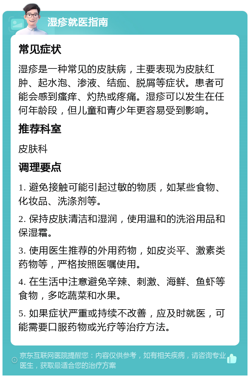 湿疹就医指南 常见症状 湿疹是一种常见的皮肤病，主要表现为皮肤红肿、起水泡、渗液、结痂、脱屑等症状。患者可能会感到瘙痒、灼热或疼痛。湿疹可以发生在任何年龄段，但儿童和青少年更容易受到影响。 推荐科室 皮肤科 调理要点 1. 避免接触可能引起过敏的物质，如某些食物、化妆品、洗涤剂等。 2. 保持皮肤清洁和湿润，使用温和的洗浴用品和保湿霜。 3. 使用医生推荐的外用药物，如皮炎平、激素类药物等，严格按照医嘱使用。 4. 在生活中注意避免辛辣、刺激、海鲜、鱼虾等食物，多吃蔬菜和水果。 5. 如果症状严重或持续不改善，应及时就医，可能需要口服药物或光疗等治疗方法。