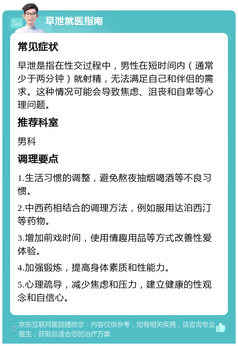 早泄就医指南 常见症状 早泄是指在性交过程中，男性在短时间内（通常少于两分钟）就射精，无法满足自己和伴侣的需求。这种情况可能会导致焦虑、沮丧和自卑等心理问题。 推荐科室 男科 调理要点 1.生活习惯的调整，避免熬夜抽烟喝酒等不良习惯。 2.中西药相结合的调理方法，例如服用达泊西汀等药物。 3.增加前戏时间，使用情趣用品等方式改善性爱体验。 4.加强锻炼，提高身体素质和性能力。 5.心理疏导，减少焦虑和压力，建立健康的性观念和自信心。