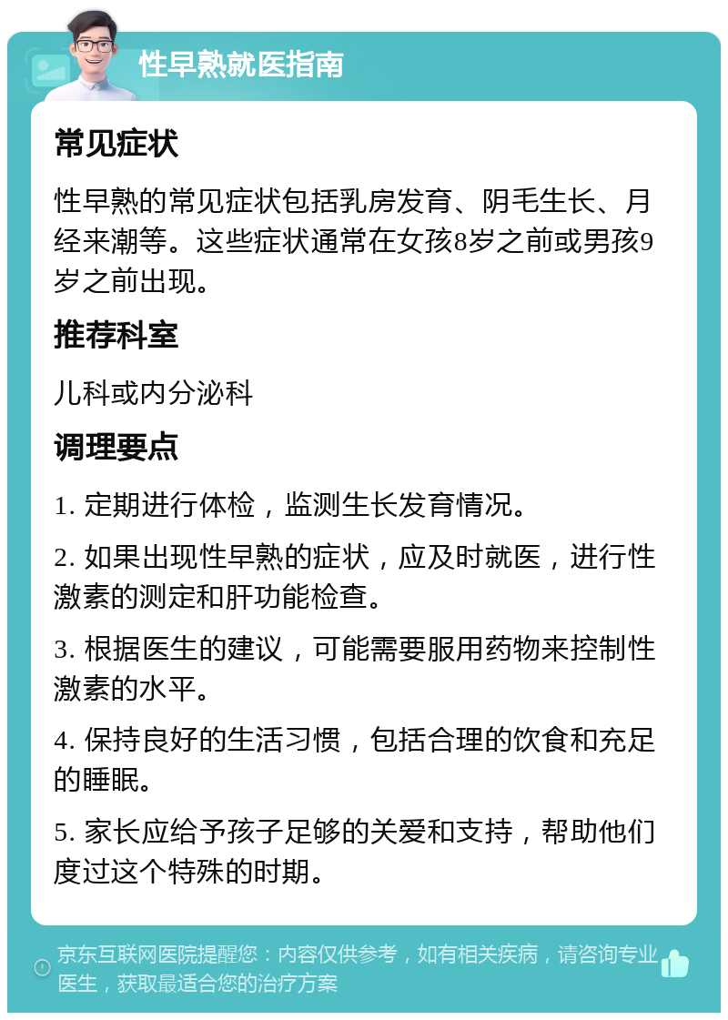 性早熟就医指南 常见症状 性早熟的常见症状包括乳房发育、阴毛生长、月经来潮等。这些症状通常在女孩8岁之前或男孩9岁之前出现。 推荐科室 儿科或内分泌科 调理要点 1. 定期进行体检，监测生长发育情况。 2. 如果出现性早熟的症状，应及时就医，进行性激素的测定和肝功能检查。 3. 根据医生的建议，可能需要服用药物来控制性激素的水平。 4. 保持良好的生活习惯，包括合理的饮食和充足的睡眠。 5. 家长应给予孩子足够的关爱和支持，帮助他们度过这个特殊的时期。