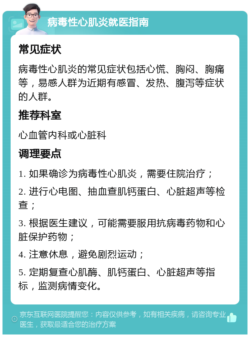 病毒性心肌炎就医指南 常见症状 病毒性心肌炎的常见症状包括心慌、胸闷、胸痛等，易感人群为近期有感冒、发热、腹泻等症状的人群。 推荐科室 心血管内科或心脏科 调理要点 1. 如果确诊为病毒性心肌炎，需要住院治疗； 2. 进行心电图、抽血查肌钙蛋白、心脏超声等检查； 3. 根据医生建议，可能需要服用抗病毒药物和心脏保护药物； 4. 注意休息，避免剧烈运动； 5. 定期复查心肌酶、肌钙蛋白、心脏超声等指标，监测病情变化。