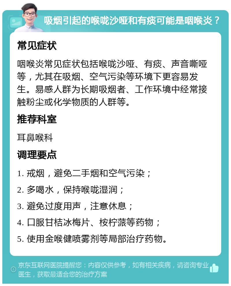 吸烟引起的喉咙沙哑和有痰可能是咽喉炎？ 常见症状 咽喉炎常见症状包括喉咙沙哑、有痰、声音嘶哑等，尤其在吸烟、空气污染等环境下更容易发生。易感人群为长期吸烟者、工作环境中经常接触粉尘或化学物质的人群等。 推荐科室 耳鼻喉科 调理要点 1. 戒烟，避免二手烟和空气污染； 2. 多喝水，保持喉咙湿润； 3. 避免过度用声，注意休息； 4. 口服甘桔冰梅片、桉柠蒎等药物； 5. 使用金喉健喷雾剂等局部治疗药物。