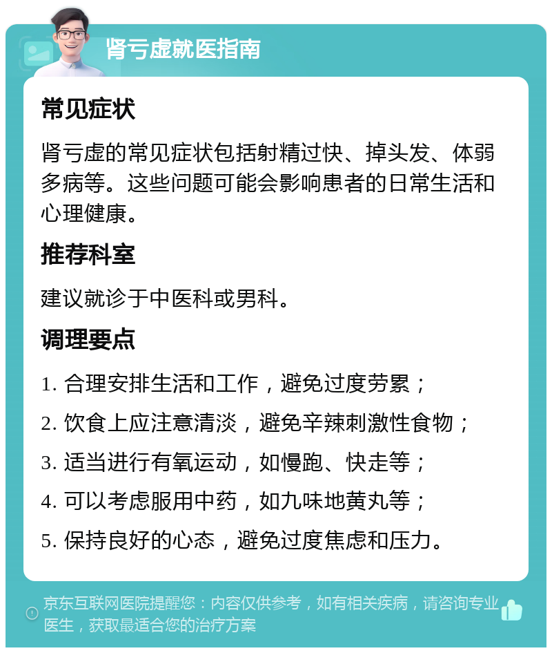 肾亏虚就医指南 常见症状 肾亏虚的常见症状包括射精过快、掉头发、体弱多病等。这些问题可能会影响患者的日常生活和心理健康。 推荐科室 建议就诊于中医科或男科。 调理要点 1. 合理安排生活和工作，避免过度劳累； 2. 饮食上应注意清淡，避免辛辣刺激性食物； 3. 适当进行有氧运动，如慢跑、快走等； 4. 可以考虑服用中药，如九味地黄丸等； 5. 保持良好的心态，避免过度焦虑和压力。