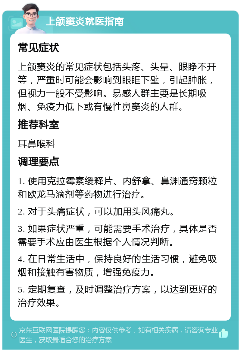 上颌窦炎就医指南 常见症状 上颌窦炎的常见症状包括头疼、头晕、眼睁不开等，严重时可能会影响到眼眶下壁，引起肿胀，但视力一般不受影响。易感人群主要是长期吸烟、免疫力低下或有慢性鼻窦炎的人群。 推荐科室 耳鼻喉科 调理要点 1. 使用克拉霉素缓释片、内舒拿、鼻渊通窍颗粒和欧龙马滴剂等药物进行治疗。 2. 对于头痛症状，可以加用头风痛丸。 3. 如果症状严重，可能需要手术治疗，具体是否需要手术应由医生根据个人情况判断。 4. 在日常生活中，保持良好的生活习惯，避免吸烟和接触有害物质，增强免疫力。 5. 定期复查，及时调整治疗方案，以达到更好的治疗效果。