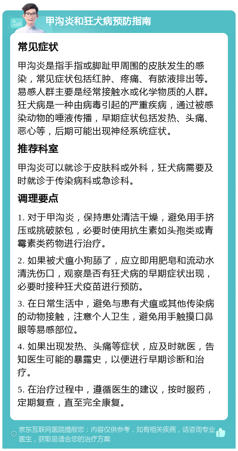 甲沟炎和狂犬病预防指南 常见症状 甲沟炎是指手指或脚趾甲周围的皮肤发生的感染，常见症状包括红肿、疼痛、有脓液排出等。易感人群主要是经常接触水或化学物质的人群。狂犬病是一种由病毒引起的严重疾病，通过被感染动物的唾液传播，早期症状包括发热、头痛、恶心等，后期可能出现神经系统症状。 推荐科室 甲沟炎可以就诊于皮肤科或外科，狂犬病需要及时就诊于传染病科或急诊科。 调理要点 1. 对于甲沟炎，保持患处清洁干燥，避免用手挤压或挑破脓包，必要时使用抗生素如头孢类或青霉素类药物进行治疗。 2. 如果被犬瘟小狗舔了，应立即用肥皂和流动水清洗伤口，观察是否有狂犬病的早期症状出现，必要时接种狂犬疫苗进行预防。 3. 在日常生活中，避免与患有犬瘟或其他传染病的动物接触，注意个人卫生，避免用手触摸口鼻眼等易感部位。 4. 如果出现发热、头痛等症状，应及时就医，告知医生可能的暴露史，以便进行早期诊断和治疗。 5. 在治疗过程中，遵循医生的建议，按时服药，定期复查，直至完全康复。