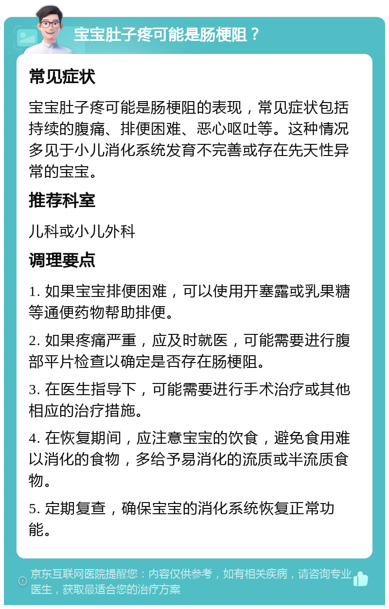 宝宝肚子疼可能是肠梗阻？ 常见症状 宝宝肚子疼可能是肠梗阻的表现，常见症状包括持续的腹痛、排便困难、恶心呕吐等。这种情况多见于小儿消化系统发育不完善或存在先天性异常的宝宝。 推荐科室 儿科或小儿外科 调理要点 1. 如果宝宝排便困难，可以使用开塞露或乳果糖等通便药物帮助排便。 2. 如果疼痛严重，应及时就医，可能需要进行腹部平片检查以确定是否存在肠梗阻。 3. 在医生指导下，可能需要进行手术治疗或其他相应的治疗措施。 4. 在恢复期间，应注意宝宝的饮食，避免食用难以消化的食物，多给予易消化的流质或半流质食物。 5. 定期复查，确保宝宝的消化系统恢复正常功能。