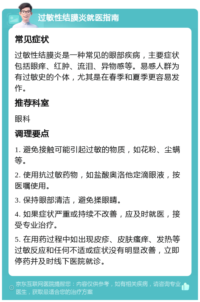 过敏性结膜炎就医指南 常见症状 过敏性结膜炎是一种常见的眼部疾病，主要症状包括眼痒、红肿、流泪、异物感等。易感人群为有过敏史的个体，尤其是在春季和夏季更容易发作。 推荐科室 眼科 调理要点 1. 避免接触可能引起过敏的物质，如花粉、尘螨等。 2. 使用抗过敏药物，如盐酸奥洛他定滴眼液，按医嘱使用。 3. 保持眼部清洁，避免揉眼睛。 4. 如果症状严重或持续不改善，应及时就医，接受专业治疗。 5. 在用药过程中如出现皮疹、皮肤瘙痒、发热等过敏反应和任何不适或症状没有明显改善，立即停药并及时线下医院就诊。