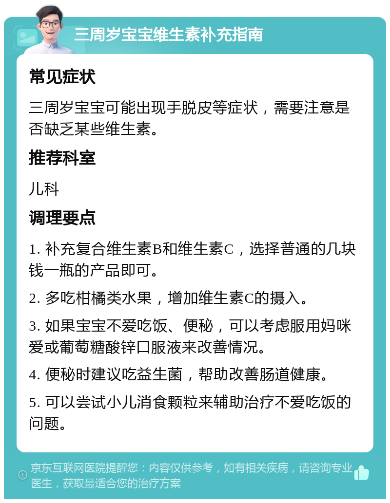 三周岁宝宝维生素补充指南 常见症状 三周岁宝宝可能出现手脱皮等症状，需要注意是否缺乏某些维生素。 推荐科室 儿科 调理要点 1. 补充复合维生素B和维生素C，选择普通的几块钱一瓶的产品即可。 2. 多吃柑橘类水果，增加维生素C的摄入。 3. 如果宝宝不爱吃饭、便秘，可以考虑服用妈咪爱或葡萄糖酸锌口服液来改善情况。 4. 便秘时建议吃益生菌，帮助改善肠道健康。 5. 可以尝试小儿消食颗粒来辅助治疗不爱吃饭的问题。