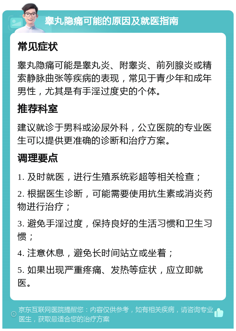 睾丸隐痛可能的原因及就医指南 常见症状 睾丸隐痛可能是睾丸炎、附睾炎、前列腺炎或精索静脉曲张等疾病的表现，常见于青少年和成年男性，尤其是有手淫过度史的个体。 推荐科室 建议就诊于男科或泌尿外科，公立医院的专业医生可以提供更准确的诊断和治疗方案。 调理要点 1. 及时就医，进行生殖系统彩超等相关检查； 2. 根据医生诊断，可能需要使用抗生素或消炎药物进行治疗； 3. 避免手淫过度，保持良好的生活习惯和卫生习惯； 4. 注意休息，避免长时间站立或坐着； 5. 如果出现严重疼痛、发热等症状，应立即就医。