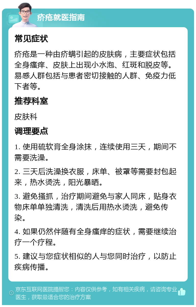 疥疮就医指南 常见症状 疥疮是一种由疥螨引起的皮肤病，主要症状包括全身瘙痒、皮肤上出现小水泡、红斑和脱皮等。易感人群包括与患者密切接触的人群、免疫力低下者等。 推荐科室 皮肤科 调理要点 1. 使用硫软膏全身涂抹，连续使用三天，期间不需要洗澡。 2. 三天后洗澡换衣服，床单、被罩等需要封包起来，热水烫洗，阳光暴晒。 3. 避免搔抓，治疗期间避免与家人同床，贴身衣物床单单独清洗，清洗后用热水烫洗，避免传染。 4. 如果仍然伴随有全身瘙痒的症状，需要继续治疗一个疗程。 5. 建议与您症状相似的人与您同时治疗，以防止疾病传播。