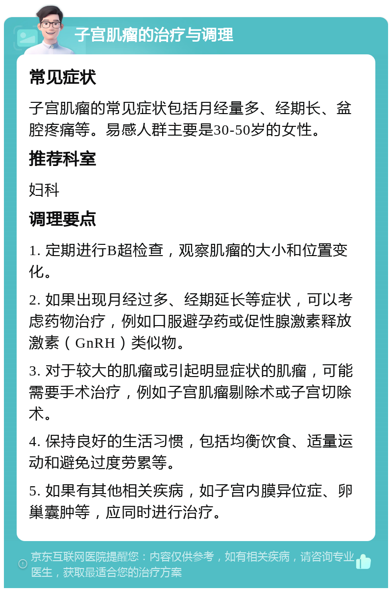 子宫肌瘤的治疗与调理 常见症状 子宫肌瘤的常见症状包括月经量多、经期长、盆腔疼痛等。易感人群主要是30-50岁的女性。 推荐科室 妇科 调理要点 1. 定期进行B超检查，观察肌瘤的大小和位置变化。 2. 如果出现月经过多、经期延长等症状，可以考虑药物治疗，例如口服避孕药或促性腺激素释放激素（GnRH）类似物。 3. 对于较大的肌瘤或引起明显症状的肌瘤，可能需要手术治疗，例如子宫肌瘤剔除术或子宫切除术。 4. 保持良好的生活习惯，包括均衡饮食、适量运动和避免过度劳累等。 5. 如果有其他相关疾病，如子宫内膜异位症、卵巢囊肿等，应同时进行治疗。