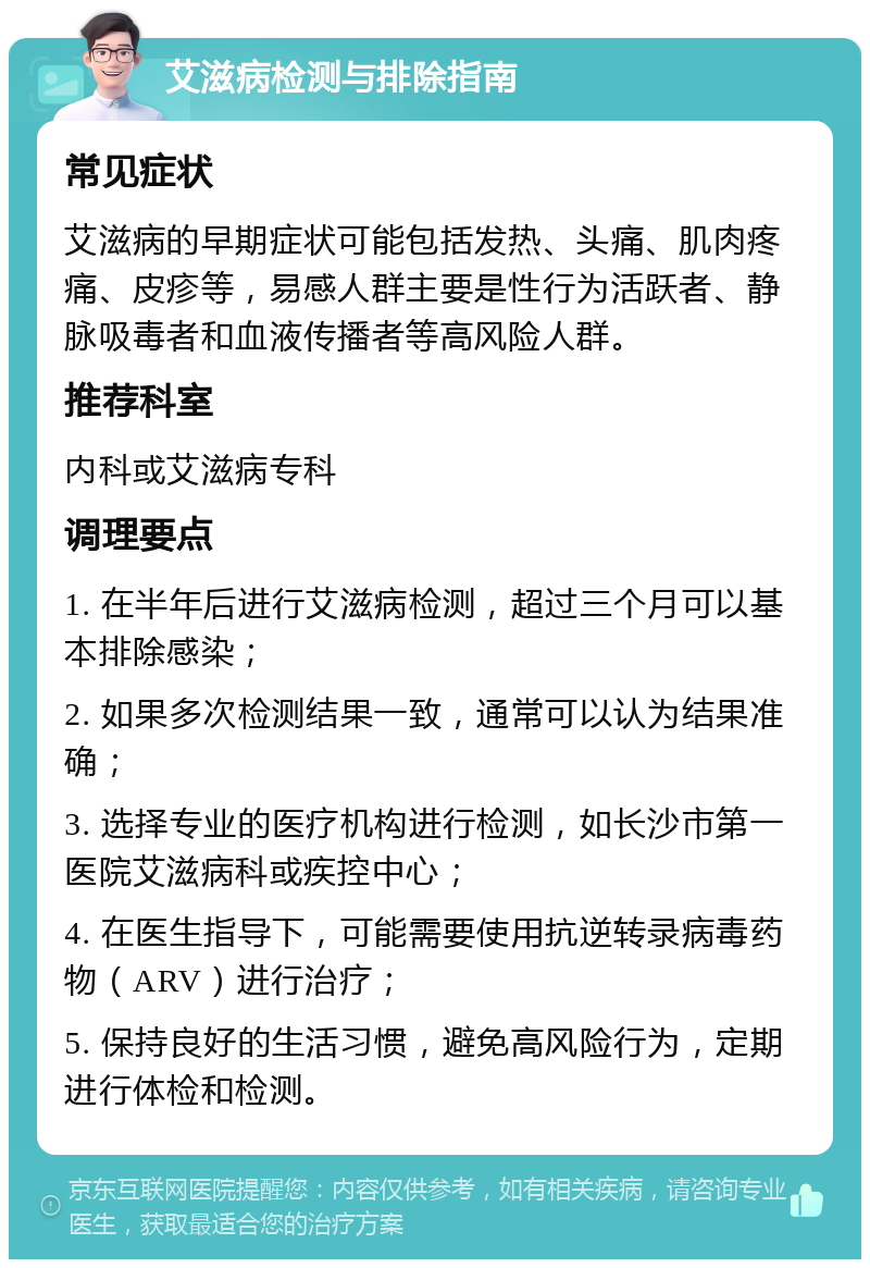 艾滋病检测与排除指南 常见症状 艾滋病的早期症状可能包括发热、头痛、肌肉疼痛、皮疹等，易感人群主要是性行为活跃者、静脉吸毒者和血液传播者等高风险人群。 推荐科室 内科或艾滋病专科 调理要点 1. 在半年后进行艾滋病检测，超过三个月可以基本排除感染； 2. 如果多次检测结果一致，通常可以认为结果准确； 3. 选择专业的医疗机构进行检测，如长沙市第一医院艾滋病科或疾控中心； 4. 在医生指导下，可能需要使用抗逆转录病毒药物（ARV）进行治疗； 5. 保持良好的生活习惯，避免高风险行为，定期进行体检和检测。