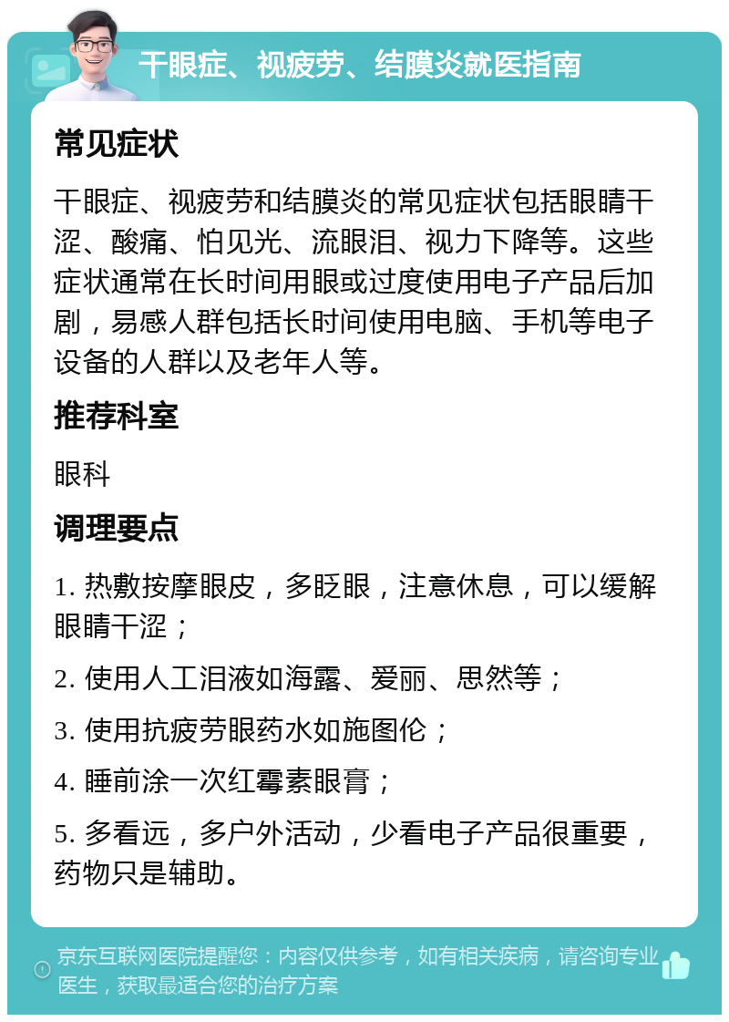 干眼症、视疲劳、结膜炎就医指南 常见症状 干眼症、视疲劳和结膜炎的常见症状包括眼睛干涩、酸痛、怕见光、流眼泪、视力下降等。这些症状通常在长时间用眼或过度使用电子产品后加剧，易感人群包括长时间使用电脑、手机等电子设备的人群以及老年人等。 推荐科室 眼科 调理要点 1. 热敷按摩眼皮，多眨眼，注意休息，可以缓解眼睛干涩； 2. 使用人工泪液如海露、爱丽、思然等； 3. 使用抗疲劳眼药水如施图伦； 4. 睡前涂一次红霉素眼膏； 5. 多看远，多户外活动，少看电子产品很重要，药物只是辅助。