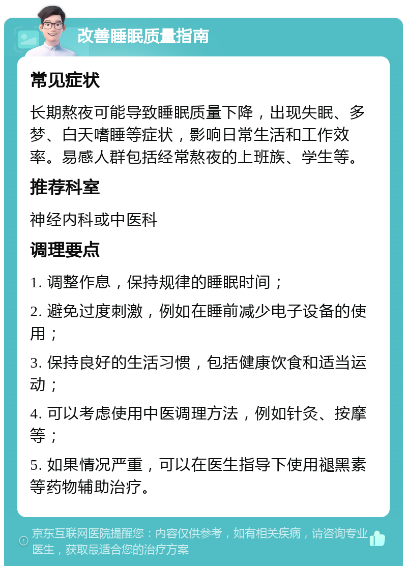 改善睡眠质量指南 常见症状 长期熬夜可能导致睡眠质量下降，出现失眠、多梦、白天嗜睡等症状，影响日常生活和工作效率。易感人群包括经常熬夜的上班族、学生等。 推荐科室 神经内科或中医科 调理要点 1. 调整作息，保持规律的睡眠时间； 2. 避免过度刺激，例如在睡前减少电子设备的使用； 3. 保持良好的生活习惯，包括健康饮食和适当运动； 4. 可以考虑使用中医调理方法，例如针灸、按摩等； 5. 如果情况严重，可以在医生指导下使用褪黑素等药物辅助治疗。