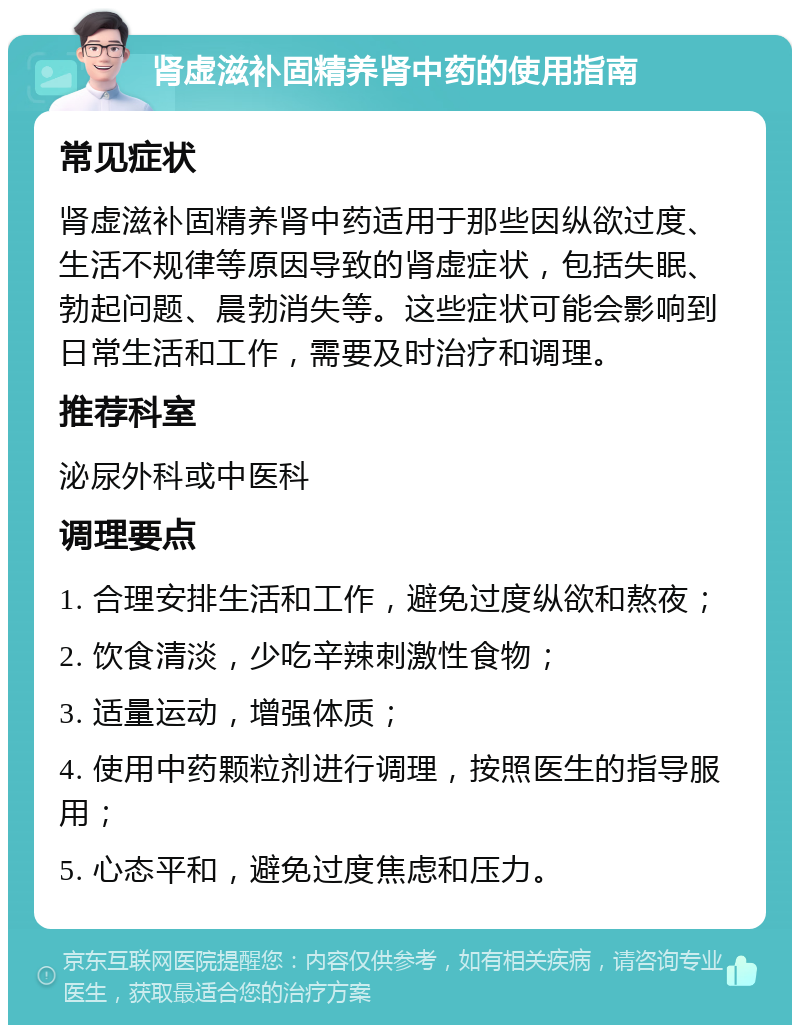 肾虚滋补固精养肾中药的使用指南 常见症状 肾虚滋补固精养肾中药适用于那些因纵欲过度、生活不规律等原因导致的肾虚症状，包括失眠、勃起问题、晨勃消失等。这些症状可能会影响到日常生活和工作，需要及时治疗和调理。 推荐科室 泌尿外科或中医科 调理要点 1. 合理安排生活和工作，避免过度纵欲和熬夜； 2. 饮食清淡，少吃辛辣刺激性食物； 3. 适量运动，增强体质； 4. 使用中药颗粒剂进行调理，按照医生的指导服用； 5. 心态平和，避免过度焦虑和压力。