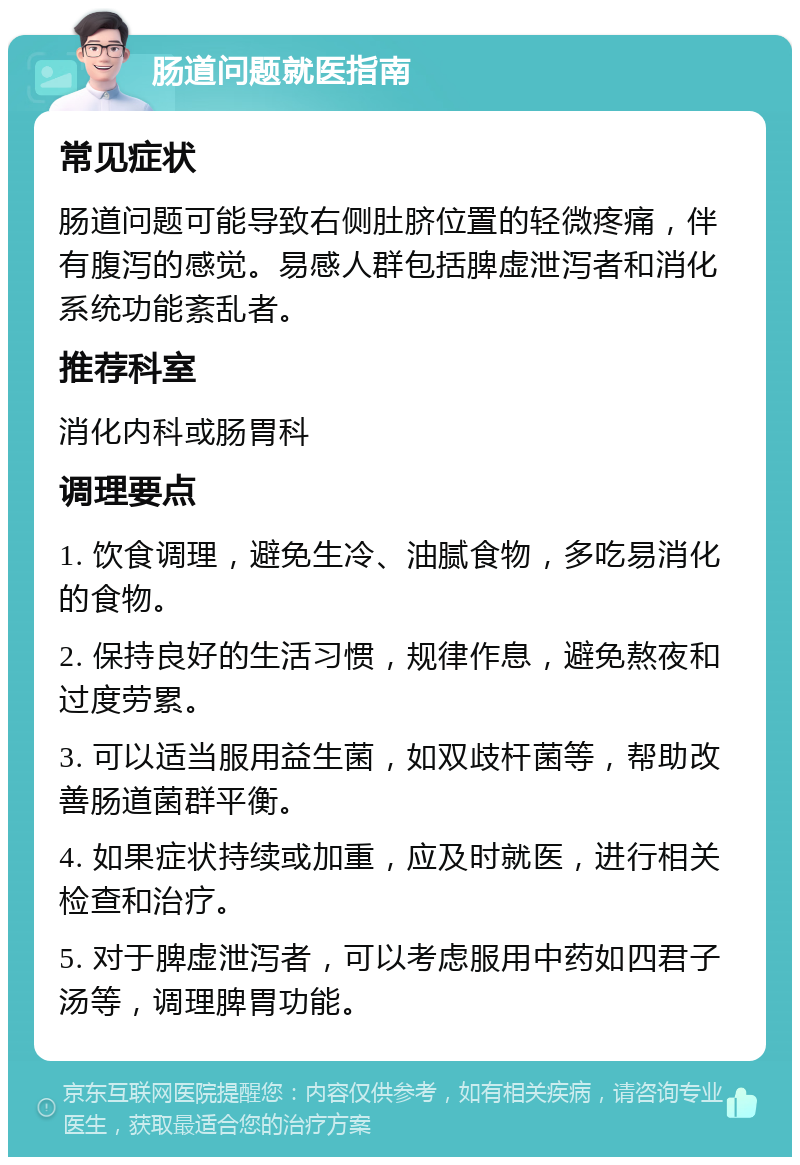 肠道问题就医指南 常见症状 肠道问题可能导致右侧肚脐位置的轻微疼痛，伴有腹泻的感觉。易感人群包括脾虚泄泻者和消化系统功能紊乱者。 推荐科室 消化内科或肠胃科 调理要点 1. 饮食调理，避免生冷、油腻食物，多吃易消化的食物。 2. 保持良好的生活习惯，规律作息，避免熬夜和过度劳累。 3. 可以适当服用益生菌，如双歧杆菌等，帮助改善肠道菌群平衡。 4. 如果症状持续或加重，应及时就医，进行相关检查和治疗。 5. 对于脾虚泄泻者，可以考虑服用中药如四君子汤等，调理脾胃功能。