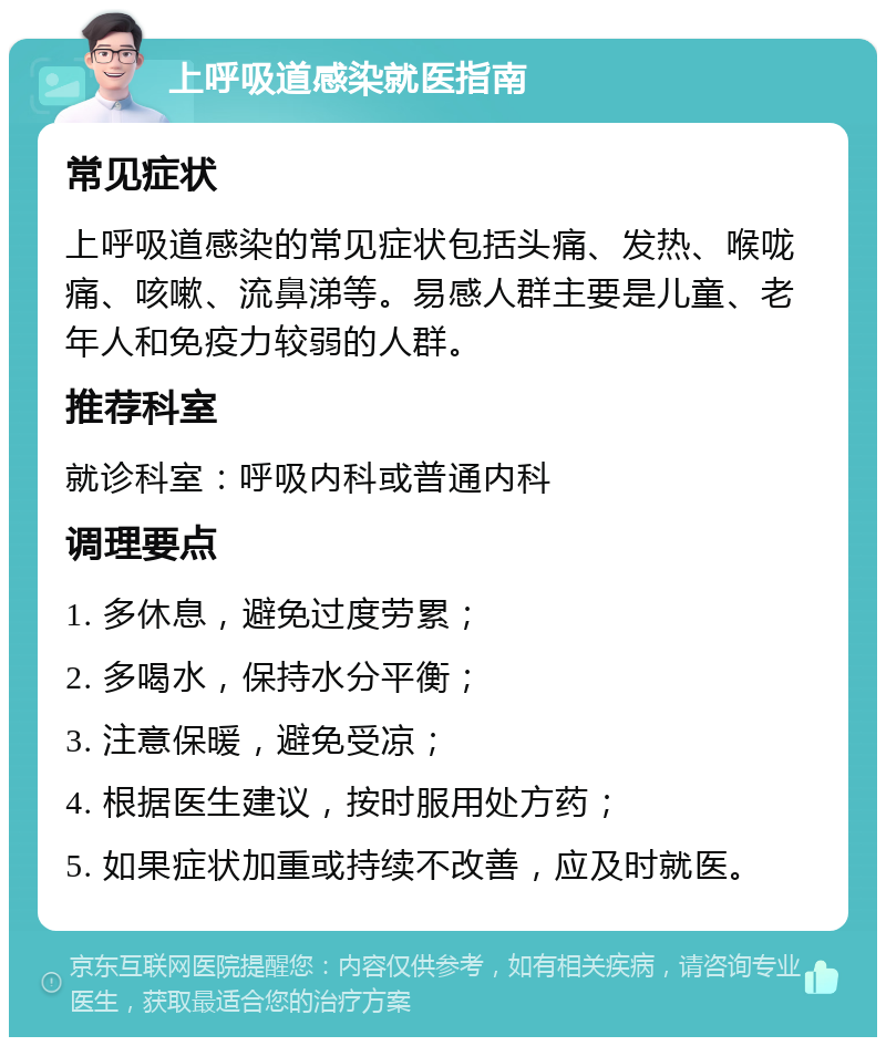 上呼吸道感染就医指南 常见症状 上呼吸道感染的常见症状包括头痛、发热、喉咙痛、咳嗽、流鼻涕等。易感人群主要是儿童、老年人和免疫力较弱的人群。 推荐科室 就诊科室：呼吸内科或普通内科 调理要点 1. 多休息，避免过度劳累； 2. 多喝水，保持水分平衡； 3. 注意保暖，避免受凉； 4. 根据医生建议，按时服用处方药； 5. 如果症状加重或持续不改善，应及时就医。