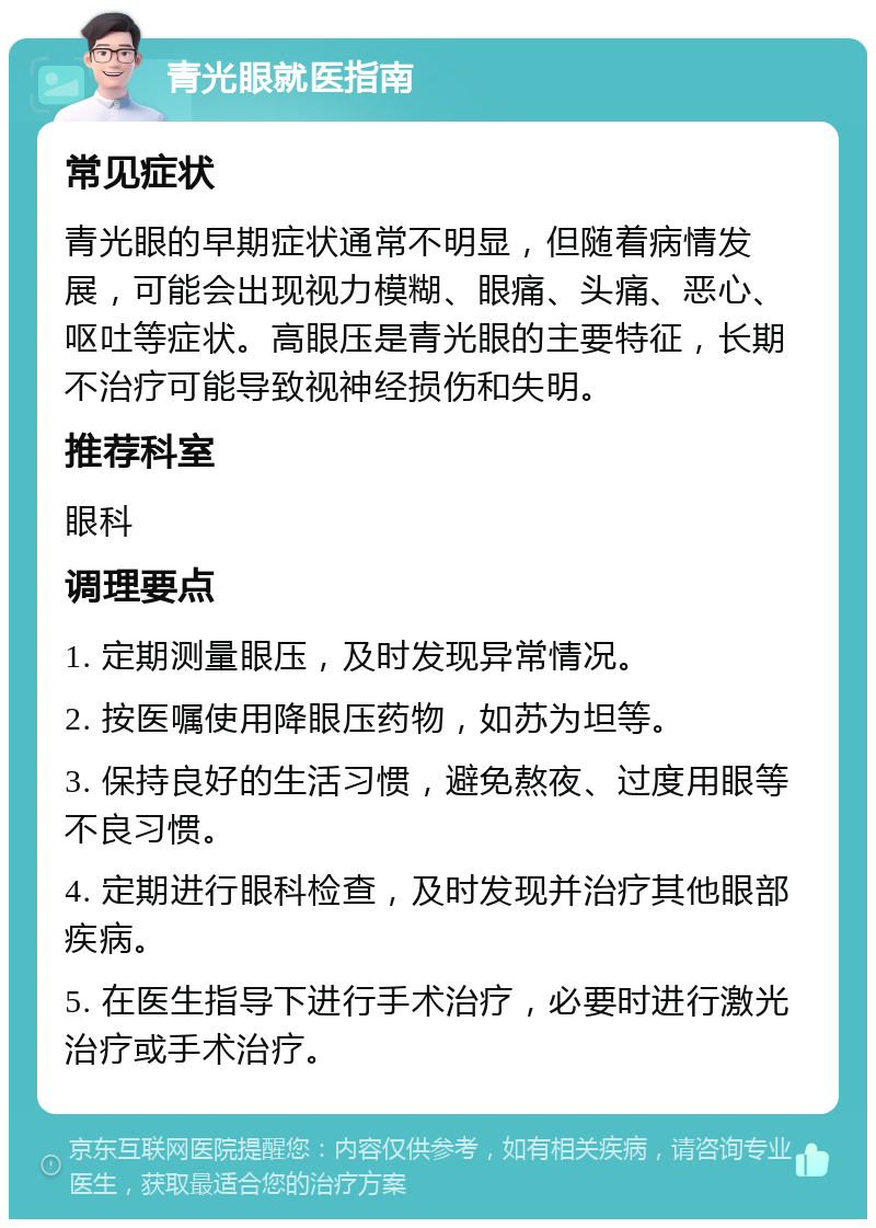 青光眼就医指南 常见症状 青光眼的早期症状通常不明显，但随着病情发展，可能会出现视力模糊、眼痛、头痛、恶心、呕吐等症状。高眼压是青光眼的主要特征，长期不治疗可能导致视神经损伤和失明。 推荐科室 眼科 调理要点 1. 定期测量眼压，及时发现异常情况。 2. 按医嘱使用降眼压药物，如苏为坦等。 3. 保持良好的生活习惯，避免熬夜、过度用眼等不良习惯。 4. 定期进行眼科检查，及时发现并治疗其他眼部疾病。 5. 在医生指导下进行手术治疗，必要时进行激光治疗或手术治疗。