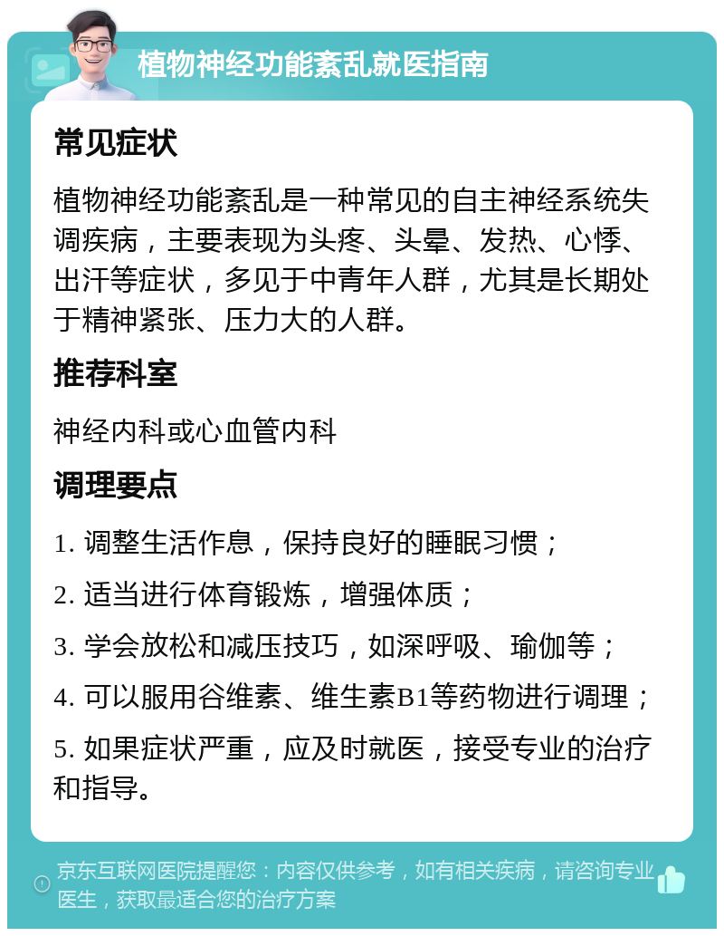 植物神经功能紊乱就医指南 常见症状 植物神经功能紊乱是一种常见的自主神经系统失调疾病，主要表现为头疼、头晕、发热、心悸、出汗等症状，多见于中青年人群，尤其是长期处于精神紧张、压力大的人群。 推荐科室 神经内科或心血管内科 调理要点 1. 调整生活作息，保持良好的睡眠习惯； 2. 适当进行体育锻炼，增强体质； 3. 学会放松和减压技巧，如深呼吸、瑜伽等； 4. 可以服用谷维素、维生素B1等药物进行调理； 5. 如果症状严重，应及时就医，接受专业的治疗和指导。