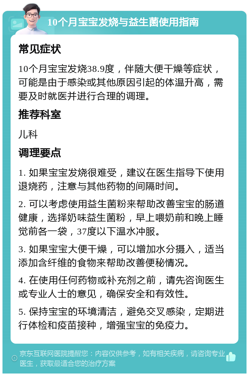 10个月宝宝发烧与益生菌使用指南 常见症状 10个月宝宝发烧38.9度，伴随大便干燥等症状，可能是由于感染或其他原因引起的体温升高，需要及时就医并进行合理的调理。 推荐科室 儿科 调理要点 1. 如果宝宝发烧很难受，建议在医生指导下使用退烧药，注意与其他药物的间隔时间。 2. 可以考虑使用益生菌粉来帮助改善宝宝的肠道健康，选择奶味益生菌粉，早上喂奶前和晚上睡觉前各一袋，37度以下温水冲服。 3. 如果宝宝大便干燥，可以增加水分摄入，适当添加含纤维的食物来帮助改善便秘情况。 4. 在使用任何药物或补充剂之前，请先咨询医生或专业人士的意见，确保安全和有效性。 5. 保持宝宝的环境清洁，避免交叉感染，定期进行体检和疫苗接种，增强宝宝的免疫力。