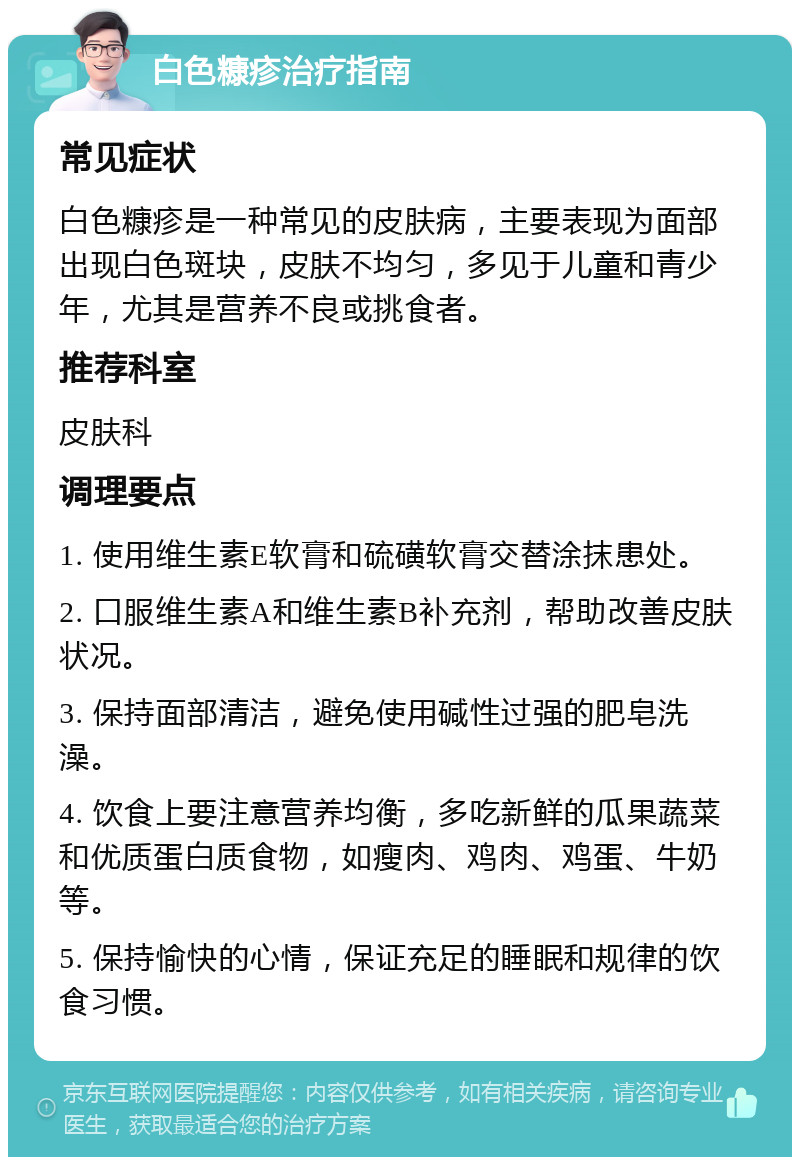 白色糠疹治疗指南 常见症状 白色糠疹是一种常见的皮肤病，主要表现为面部出现白色斑块，皮肤不均匀，多见于儿童和青少年，尤其是营养不良或挑食者。 推荐科室 皮肤科 调理要点 1. 使用维生素E软膏和硫磺软膏交替涂抹患处。 2. 口服维生素A和维生素B补充剂，帮助改善皮肤状况。 3. 保持面部清洁，避免使用碱性过强的肥皂洗澡。 4. 饮食上要注意营养均衡，多吃新鲜的瓜果蔬菜和优质蛋白质食物，如瘦肉、鸡肉、鸡蛋、牛奶等。 5. 保持愉快的心情，保证充足的睡眠和规律的饮食习惯。