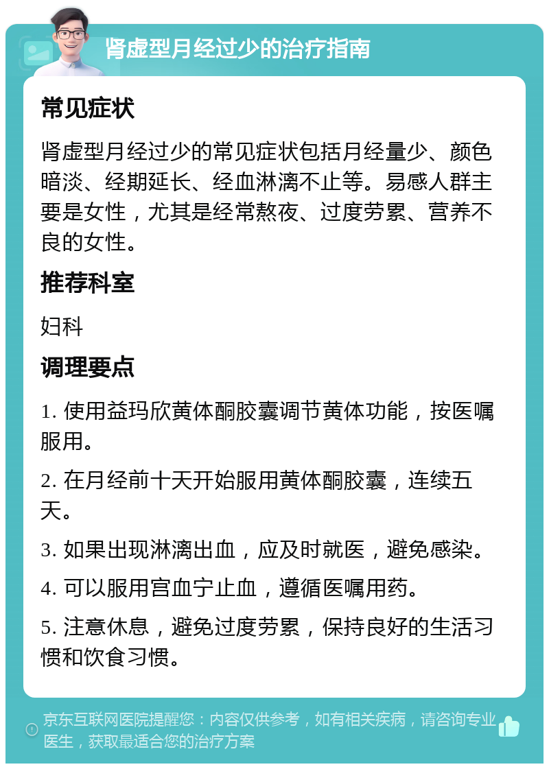 肾虚型月经过少的治疗指南 常见症状 肾虚型月经过少的常见症状包括月经量少、颜色暗淡、经期延长、经血淋漓不止等。易感人群主要是女性，尤其是经常熬夜、过度劳累、营养不良的女性。 推荐科室 妇科 调理要点 1. 使用益玛欣黄体酮胶囊调节黄体功能，按医嘱服用。 2. 在月经前十天开始服用黄体酮胶囊，连续五天。 3. 如果出现淋漓出血，应及时就医，避免感染。 4. 可以服用宫血宁止血，遵循医嘱用药。 5. 注意休息，避免过度劳累，保持良好的生活习惯和饮食习惯。