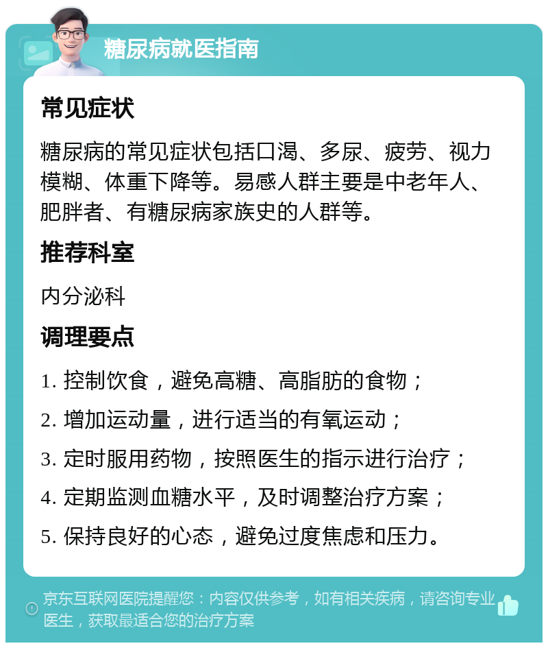 糖尿病就医指南 常见症状 糖尿病的常见症状包括口渴、多尿、疲劳、视力模糊、体重下降等。易感人群主要是中老年人、肥胖者、有糖尿病家族史的人群等。 推荐科室 内分泌科 调理要点 1. 控制饮食，避免高糖、高脂肪的食物； 2. 增加运动量，进行适当的有氧运动； 3. 定时服用药物，按照医生的指示进行治疗； 4. 定期监测血糖水平，及时调整治疗方案； 5. 保持良好的心态，避免过度焦虑和压力。