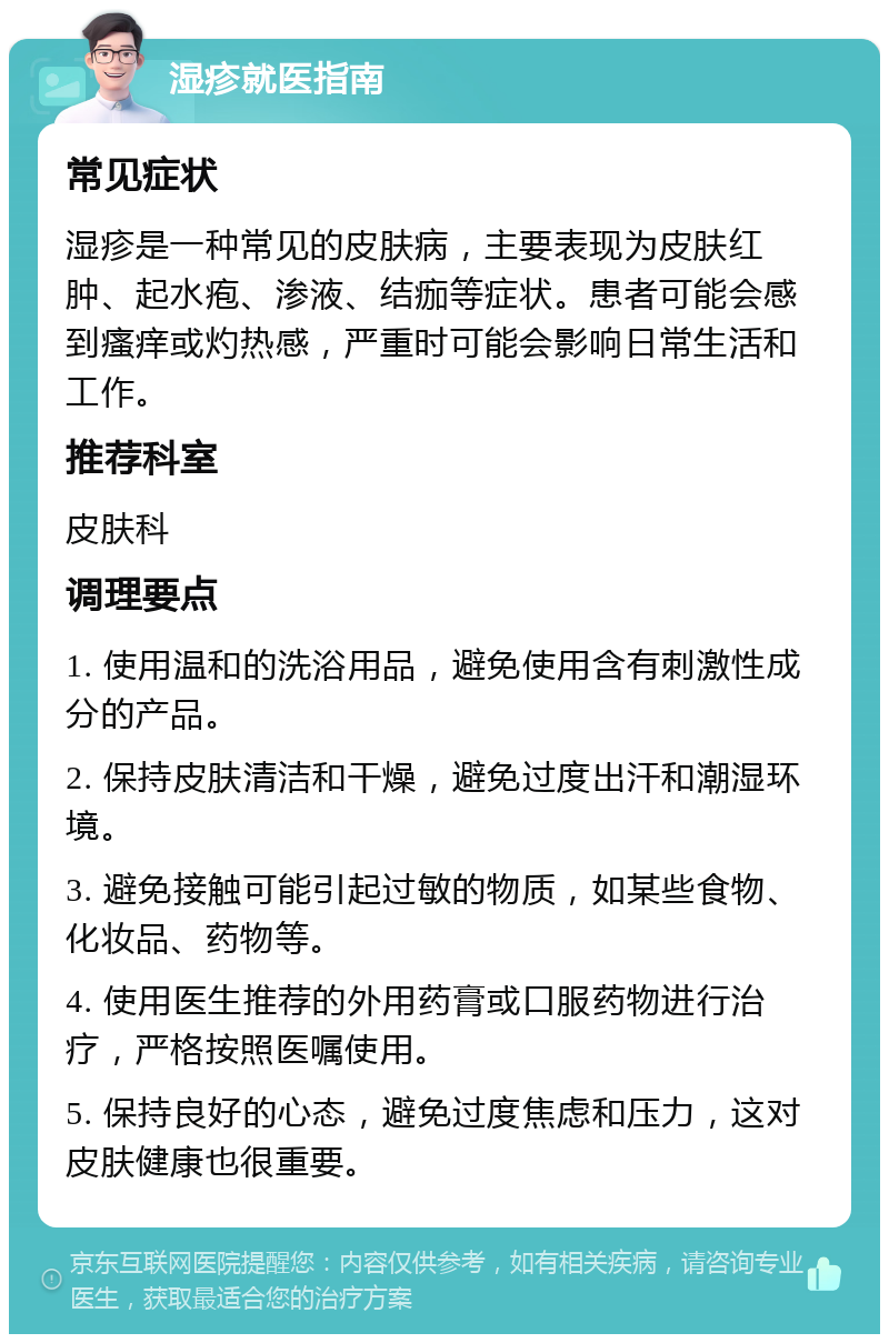 湿疹就医指南 常见症状 湿疹是一种常见的皮肤病，主要表现为皮肤红肿、起水疱、渗液、结痂等症状。患者可能会感到瘙痒或灼热感，严重时可能会影响日常生活和工作。 推荐科室 皮肤科 调理要点 1. 使用温和的洗浴用品，避免使用含有刺激性成分的产品。 2. 保持皮肤清洁和干燥，避免过度出汗和潮湿环境。 3. 避免接触可能引起过敏的物质，如某些食物、化妆品、药物等。 4. 使用医生推荐的外用药膏或口服药物进行治疗，严格按照医嘱使用。 5. 保持良好的心态，避免过度焦虑和压力，这对皮肤健康也很重要。