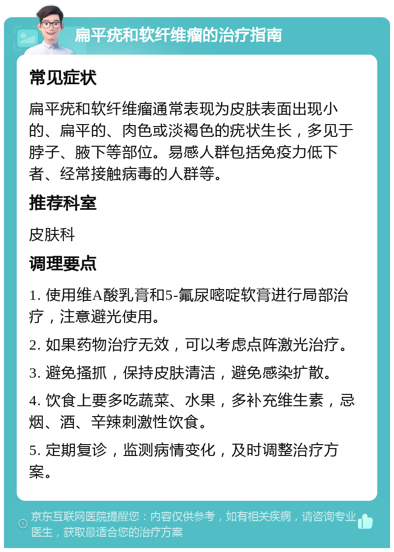 扁平疣和软纤维瘤的治疗指南 常见症状 扁平疣和软纤维瘤通常表现为皮肤表面出现小的、扁平的、肉色或淡褐色的疣状生长，多见于脖子、腋下等部位。易感人群包括免疫力低下者、经常接触病毒的人群等。 推荐科室 皮肤科 调理要点 1. 使用维A酸乳膏和5-氟尿嘧啶软膏进行局部治疗，注意避光使用。 2. 如果药物治疗无效，可以考虑点阵激光治疗。 3. 避免搔抓，保持皮肤清洁，避免感染扩散。 4. 饮食上要多吃蔬菜、水果，多补充维生素，忌烟、酒、辛辣刺激性饮食。 5. 定期复诊，监测病情变化，及时调整治疗方案。