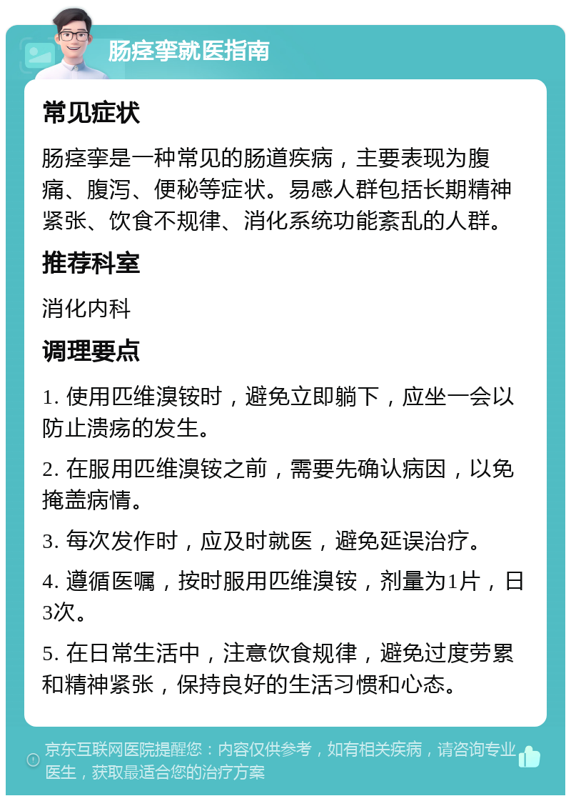 肠痉挛就医指南 常见症状 肠痉挛是一种常见的肠道疾病，主要表现为腹痛、腹泻、便秘等症状。易感人群包括长期精神紧张、饮食不规律、消化系统功能紊乱的人群。 推荐科室 消化内科 调理要点 1. 使用匹维溴铵时，避免立即躺下，应坐一会以防止溃疡的发生。 2. 在服用匹维溴铵之前，需要先确认病因，以免掩盖病情。 3. 每次发作时，应及时就医，避免延误治疗。 4. 遵循医嘱，按时服用匹维溴铵，剂量为1片，日3次。 5. 在日常生活中，注意饮食规律，避免过度劳累和精神紧张，保持良好的生活习惯和心态。