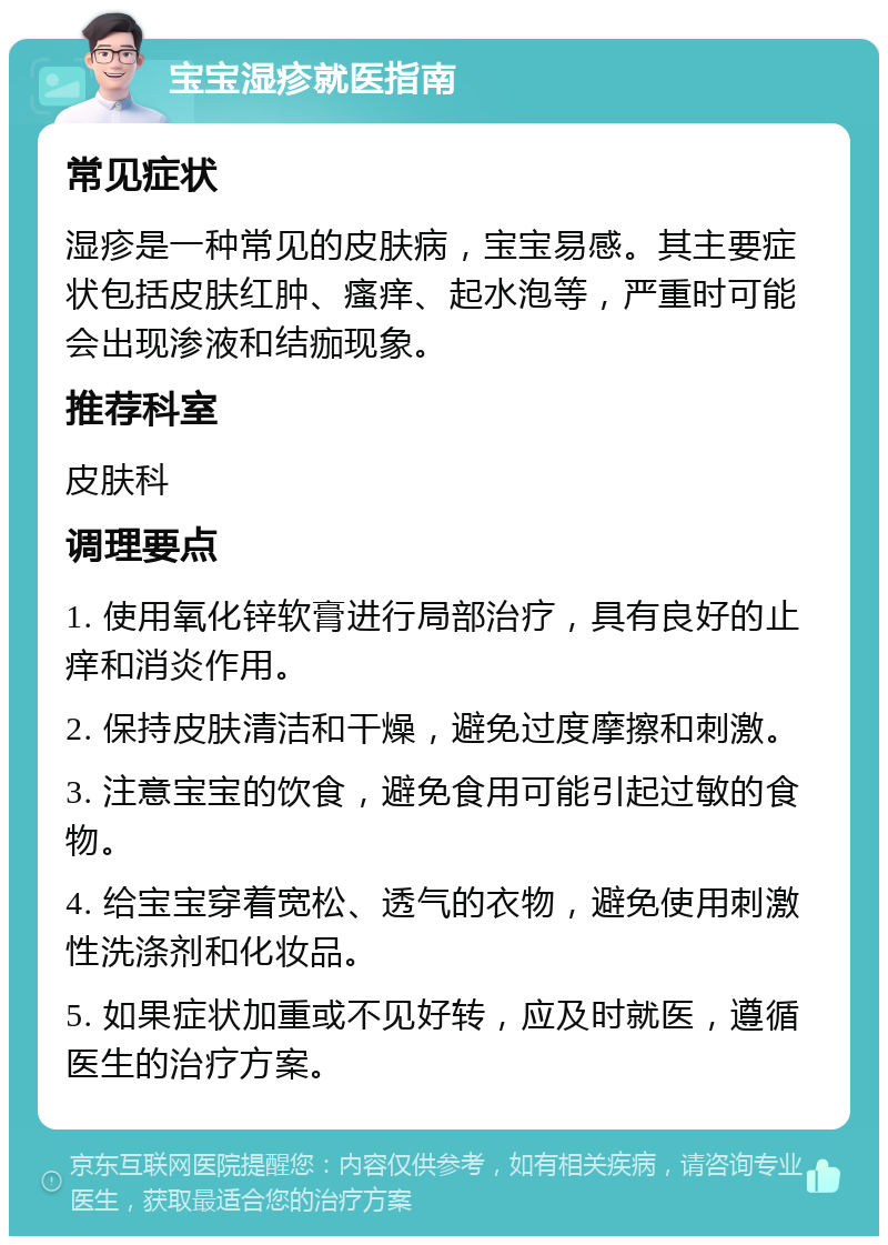 宝宝湿疹就医指南 常见症状 湿疹是一种常见的皮肤病，宝宝易感。其主要症状包括皮肤红肿、瘙痒、起水泡等，严重时可能会出现渗液和结痂现象。 推荐科室 皮肤科 调理要点 1. 使用氧化锌软膏进行局部治疗，具有良好的止痒和消炎作用。 2. 保持皮肤清洁和干燥，避免过度摩擦和刺激。 3. 注意宝宝的饮食，避免食用可能引起过敏的食物。 4. 给宝宝穿着宽松、透气的衣物，避免使用刺激性洗涤剂和化妆品。 5. 如果症状加重或不见好转，应及时就医，遵循医生的治疗方案。