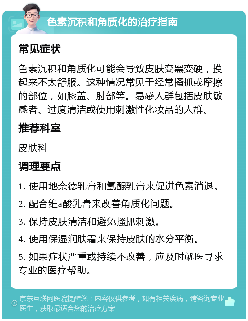 色素沉积和角质化的治疗指南 常见症状 色素沉积和角质化可能会导致皮肤变黑变硬，摸起来不太舒服。这种情况常见于经常搔抓或摩擦的部位，如膝盖、肘部等。易感人群包括皮肤敏感者、过度清洁或使用刺激性化妆品的人群。 推荐科室 皮肤科 调理要点 1. 使用地奈德乳膏和氢醌乳膏来促进色素消退。 2. 配合维a酸乳膏来改善角质化问题。 3. 保持皮肤清洁和避免搔抓刺激。 4. 使用保湿润肤霜来保持皮肤的水分平衡。 5. 如果症状严重或持续不改善，应及时就医寻求专业的医疗帮助。