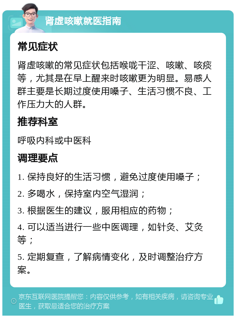 肾虚咳嗽就医指南 常见症状 肾虚咳嗽的常见症状包括喉咙干涩、咳嗽、咳痰等，尤其是在早上醒来时咳嗽更为明显。易感人群主要是长期过度使用嗓子、生活习惯不良、工作压力大的人群。 推荐科室 呼吸内科或中医科 调理要点 1. 保持良好的生活习惯，避免过度使用嗓子； 2. 多喝水，保持室内空气湿润； 3. 根据医生的建议，服用相应的药物； 4. 可以适当进行一些中医调理，如针灸、艾灸等； 5. 定期复查，了解病情变化，及时调整治疗方案。