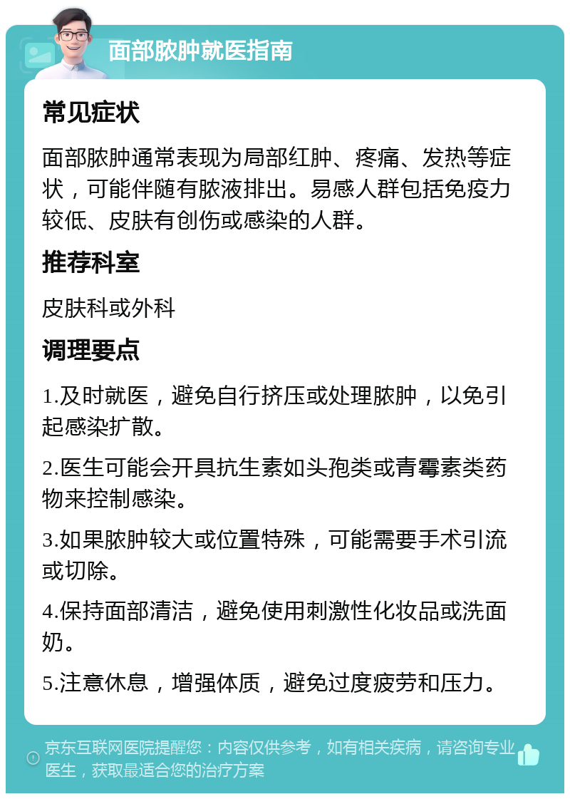 面部脓肿就医指南 常见症状 面部脓肿通常表现为局部红肿、疼痛、发热等症状，可能伴随有脓液排出。易感人群包括免疫力较低、皮肤有创伤或感染的人群。 推荐科室 皮肤科或外科 调理要点 1.及时就医，避免自行挤压或处理脓肿，以免引起感染扩散。 2.医生可能会开具抗生素如头孢类或青霉素类药物来控制感染。 3.如果脓肿较大或位置特殊，可能需要手术引流或切除。 4.保持面部清洁，避免使用刺激性化妆品或洗面奶。 5.注意休息，增强体质，避免过度疲劳和压力。